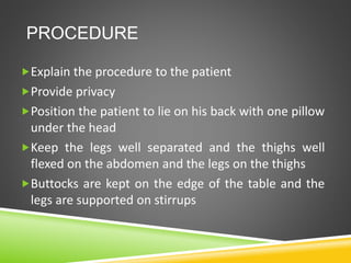 PROCEDURE
Explain the procedure to the patient
Provide privacy
Position the patient to lie on his back with one pillow
under the head
Keep the legs well separated and the thighs well
flexed on the abdomen and the legs on the thighs
Buttocks are kept on the edge of the table and the
legs are supported on stirrups
 