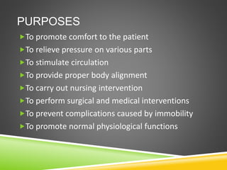 PURPOSES
To promote comfort to the patient
To relieve pressure on various parts
To stimulate circulation
To provide proper body alignment
To carry out nursing intervention
To perform surgical and medical interventions
To prevent complications caused by immobility
To promote normal physiological functions
 
