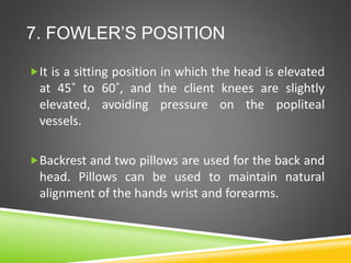 7. FOWLER’S POSITION
It is a sitting position in which the head is elevated
at 45˚ to 60˚, and the client knees are slightly
elevated, avoiding pressure on the popliteal
vessels.
Backrest and two pillows are used for the back and
head. Pillows can be used to maintain natural
alignment of the hands wrist and forearms.
 