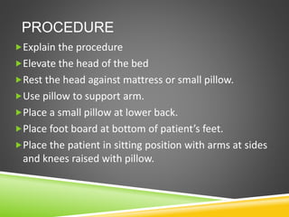 PROCEDURE
Explain the procedure
Elevate the head of the bed
Rest the head against mattress or small pillow.
Use pillow to support arm.
Place a small pillow at lower back.
Place foot board at bottom of patient’s feet.
Place the patient in sitting position with arms at sides
and knees raised with pillow.
 