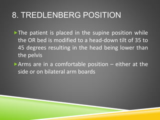 8. TREDLENBERG POSITION
The patient is placed in the supine position while
the OR bed is modified to a head-down tilt of 35 to
45 degrees resulting in the head being lower than
the pelvis
Arms are in a comfortable position – either at the
side or on bilateral arm boards
 