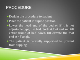 PROCEDURE
Explain the procedure to patient
Place the patient in supine position
Lower the head end of the bed or if it is not
adjustable type, use bed block at foot end and tilt
entire frame of bed down. OR elevate the foot
end at 45˚angle.
The patient is carefully supported to prevent
from slipping.
 
