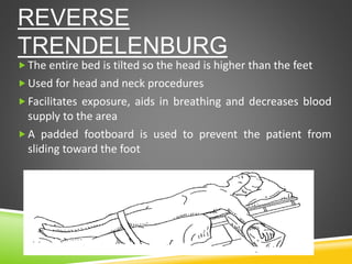 REVERSE
TRENDELENBURG
The entire bed is tilted so the head is higher than the feet
Used for head and neck procedures
Facilitates exposure, aids in breathing and decreases blood
supply to the area
A padded footboard is used to prevent the patient from
sliding toward the foot
 