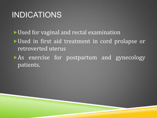 INDICATIONS
Used for vaginal and rectal examination
Used in first aid treatment in cord prolapse or
retroverted uterus
As exercise for postpartum and gynecology
patients.
 