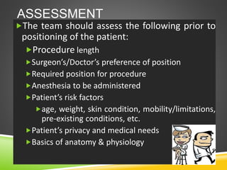 ASSESSMENT
The team should assess the following prior to
positioning of the patient:
Procedure length
Surgeon’s/Doctor’s preference of position
Required position for procedure
Anesthesia to be administered
Patient’s risk factors
age, weight, skin condition, mobility/limitations,
pre-existing conditions, etc.
Patient’s privacy and medical needs
Basics of anatomy & physiology
 