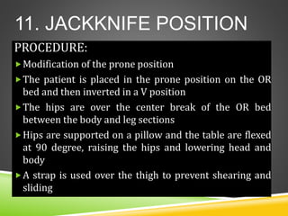 11. JACKKNIFE POSITION
PROCEDURE:
Modification of the prone position
The patient is placed in the prone position on the OR
bed and then inverted in a V position
The hips are over the center break of the OR bed
between the body and leg sections
Hips are supported on a pillow and the table are flexed
at 90 degree, raising the hips and lowering head and
body
A strap is used over the thigh to prevent shearing and
sliding
 