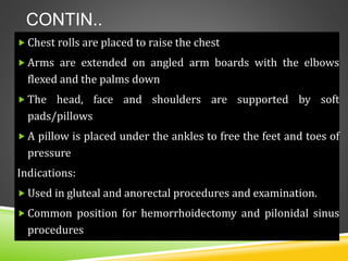 CONTIN..
 Chest rolls are placed to raise the chest
 Arms are extended on angled arm boards with the elbows
flexed and the palms down
 The head, face and shoulders are supported by soft
pads/pillows
 A pillow is placed under the ankles to free the feet and toes of
pressure
Indications:
 Used in gluteal and anorectal procedures and examination.
 Common position for hemorrhoidectomy and pilonidal sinus
procedures
 