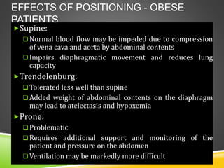 EFFECTS OF POSITIONING - OBESE
PATIENTS
Supine:
 Normal blood flow may be impeded due to compression
of vena cava and aorta by abdominal contents
 Impairs diaphragmatic movement and reduces lung
capacity
Trendelenburg:
 Tolerated less well than supine
 Added weight of abdominal contents on the diaphragm
may lead to atelectasis and hypoxemia
Prone:
 Problematic
 Requires additional support and monitoring of the
patient and pressure on the abdomen
 Ventilation may be markedly more difficult
 