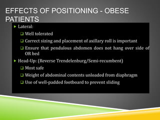 EFFECTS OF POSITIONING - OBESE
PATIENTS
 Lateral:
 Well tolerated
 Correct sizing and placement of axillary roll is important
 Ensure that pendulous abdomen does not hang over side of
OR bed
 Head-Up: (Reverse Trendelenburg/Semi-recumbent)
 Most safe
 Weight of abdominal contents unloaded from diaphragm
 Use of well-padded footboard to prevent sliding
 
