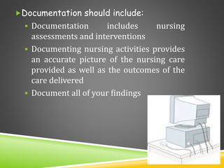 Documentation should include:
 Documentation includes nursing
assessments and interventions
 Documenting nursing activities provides
an accurate picture of the nursing care
provided as well as the outcomes of the
care delivered
 Document all of your findings
 
