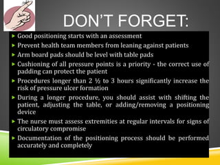DON’T FORGET:
 Good positioning starts with an assessment
 Prevent health team members from leaning against patients
 Arm board pads should be level with table pads
 Cushioning of all pressure points is a priority - the correct use of
padding can protect the patient
 Procedures longer than 2 ½ to 3 hours significantly increase the
risk of pressure ulcer formation
 During a longer procedure, you should assist with shifting the
patient, adjusting the table, or adding/removing a positioning
device
 The nurse must assess extremities at regular intervals for signs of
circulatory compromise
 Documentation of the positioning process should be performed
accurately and completely
 