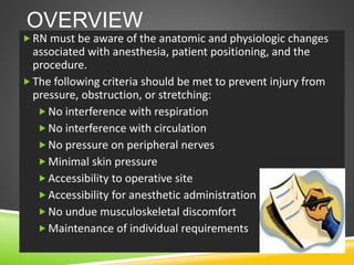 OVERVIEW
RN must be aware of the anatomic and physiologic changes
associated with anesthesia, patient positioning, and the
procedure.
The following criteria should be met to prevent injury from
pressure, obstruction, or stretching:
No interference with respiration
No interference with circulation
No pressure on peripheral nerves
Minimal skin pressure
Accessibility to operative site
Accessibility for anesthetic administration
No undue musculoskeletal discomfort
Maintenance of individual requirements
 