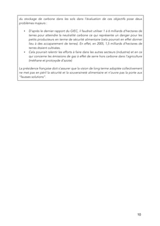   10
du stockage de carbone dans les sols dans l’évaluation de ces objectifs pose deux
problèmes majeurs :
• D’après le dernier rapport du GIEC, il faudrait utiliser 1 à 6 milliards d’hectares de
terres pour atteindre la neutralité carbone ce qui représente un danger pour les
petits producteurs en terme de sécurité alimentaire (cela pourrait en effet donner
lieu à des accaparement de terres). En effet, en 2005, 1,5 milliards d’hectares de
terres étaient cultivées.
• Cela pourrait ralentir les efforts à faire dans les autres secteurs (industrie) et en ce
qui concerne les émissions de gaz à effet de serre hors carbone dans l’agriculture
(méthane et protoxyde d’azote)
La présidence française doit s’assurer que la vision de long terme adoptée collectivement
ne met pas en péril la sécurité et la souveraineté alimentaire et n’ouvre pas la porte aux
“fausses solutions”.
 