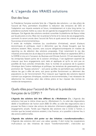   11
4. L’agenda des VRAIES solutions
Etat des lieux
La Présidence française souhaite faire de « l’Agenda des solutions » un des piliers de
l’accord de Paris, permettant d’accélérer la réduction des émissions de GES et
l’adaptation aux impacts existants et futurs, immédiatement et à plus long terme. La
présidence souhaite mettre au coeur de cet agenda les engagements et initiatives non-
étatiques. Cet Agenda des solutions viendrait consolider la plateforme de Nazca initiée
par les péruviens à Lima. Mais rien ne précise la forme et la nature de ces engagements,
comment ils seront ancrés dans l’accord de Paris et quels seront les critères et garde-
fous sociaux et environnementaux.
Il existe de multiples initiatives (ou coordination d'initiatives), venant d'acteurs
économiques et politiques, visant à démontrer que les choses bougent, que les
solutions existent. Mais, souvent, sans aucune obligation/contrepartie en matière de
reporting ou de sélection des solutions proposées. C’est notamment le cas des
initiatives annoncées lors du et depuis le sommet de Ban Ki Moon en septembre 2014, à
la COP20 à Lima et à l’occasion du Business and Climate Summit. S’il est essentiel que
les entreprises fassent partie de la solution climatique, il est également essentiel de
s’assurer que leurs engagements sont réels et appliqués et qu’ils ne sont pas en
parallèle de leurs activités climaticides. Avec la montée en puissance de la question
climatique dans l’arène médiatique et politique, les tentatives de greenwashing ou de
promotion de “fausses solutions” - soit parce qu’elles ne permettent pas vraiment de
réduire les gaz à effet de serre, soit parce qu’elles fonctionnent au détriment des
populations ou de l’environnement. Pour s’assurer que l’agenda des solutions répond
vraiment aux exigences climatiques, sociales et environnementales, il est nécessaire de
sélectionner les initiatives selon des critères précis et leur imposer des normes en
matière de transparence.
Quels rôles pour l’accord de Paris et la présidence
française de la COP21 ?
L'Agenda des solutions doit être différent du « Workstream 2 ». L'Agenda des
solutions n'est pas la même chose que le « Workstream 2 », le volet des négociations
dédié à l’accélération de l’action avant 2020. En effet, ce volet des négociations vise à
pousser les Etats à mener des actions de réduction d'émissions additionnelles à leurs
engagements actuels. Tandis que l'Agenda des solutions vise à inciter à l'action, à
montrer que les (vraies) solutions existent, à les financer, et si possible à donner lieu à
des actions additionnelles.
L’Agenda des solutions doit porter sur des initiatives « transformationnelles ».
L'Agenda des solutions doit avoir une valeur ajoutée. Il doit inciter les coopérations
multi-acteurs sur des initiatives de nature “transformationnelle”, c’est-à-dire qui
 