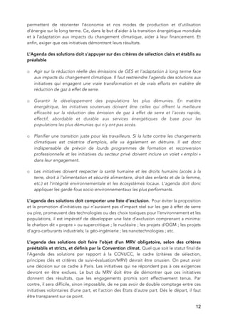   12
permettent de réorienter l’économie et nos modes de production et d’utilisation
d’énergie sur le long terme. Ce, dans le but d’aider à la transition énergétique mondiale
et à l'adaptation aux impacts du changement climatique, aider à leur financement. Et
enfin, exiger que ces initiatives démontrent leurs résultats.
L’Agenda des solutions doit s’appuyer sur des critères de sélection clairs et établis au
préalable
o Agir sur la réduction réelle des émissions de GES et l'adaptation à long terme face
aux impacts du changement climatique. Il faut restreindre l’agenda des solutions aux
initiatives qui engagent une vraie transformation et de vrais efforts en matière de
réduction de gaz à effet de serre.
o Garantir le développement des populations les plus démunies. En matière
énergétique, les initiatives soutenues doivent être celles qui offrent la meilleure
efficacité sur la réduction des émission de gaz à effet de serre et l'accès rapide,
effectif, abordable et durable aux services énergétiques de base pour les
populations les plus démunies qui n'y ont pas accès.
o Planifier une transition juste pour les travailleurs. Si la lutte contre les changements
climatiques est créatrice d’emplois, elle va également en détruire. Il est donc
indispensable de prévoir de lourds programmes de formation et reconversion
professionnelle et les initiatives du secteur privé doivent inclure un volet « emploi »
dans leur engagement.
o Les initiatives doivent respecter la santé humaine et les droits humains (accès à la
terre, droit à l'alimentation et sécurité alimentaire, droit des enfants et de la femme,
etc.) et l'intégrité environnementale et les écosystèmes locaux. L’agenda doit donc
appliquer les garde-fous socio-environnementaux les plus performants.
L’agenda des solutions doit comporter une liste d’exclusion. Pour éviter la proposition
et la promotion d’initiatives qui n’auraient pas d’impact réel sur les gaz à effet de serre
ou pire, promeuvent des technologies ou des choix toxiques pour l’environnement et les
populations, il est impératif de développer une liste d’exclusion comprenant a minima:
le charbon dit « propre » ou supercritique ; le nucléaire ; les projets d'OGM ; les projets
d'agro-carburants industriels; la géo-ingénierie ; les nanotechnologies ; etc.
L’agenda des solutions doit faire l’objet d’un MRV obligatoire, selon des critères
préétablis et stricts, et définis par la Convention climat. Quel que soit le statut final de
l'Agenda des solutions par rapport à la CCNUCC, le cadre (critères de sélection,
principes clés et critères de suivi-évaluation/MRV) devrait être onusien. On peut avoir
une décision sur ce cadre à Paris. Les initiatives qui ne répondent pas à ces exigences
devront en être exclues. Le but du MRV doit être de démontrer que ces initiatives
donnent des résultats, que les engagements promis sont effectivement tenus. Par
contre, il sera difficile, sinon impossible, de ne pas avoir de double comptage entre ces
initiatives volontaires d’une part, et l'action des Etats d’autre part. Dès le départ, il faut
être transparent sur ce point.
 