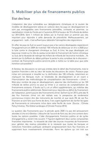   13
5. Mobiliser plus de financements publics
Etat des lieux
L’adaptation des plus vulnérables aux dérèglements climatiques et le soutien de
modèles de développement sobres en carbone dans les pays en développement ne
sont pas envisageables sans financements prévisibles, croissants et pérennes. La
capitalisation initiale du Fonds vert à l’automne 2014 (à hauteur de 10 milliards de dollars
sur 2015-2018, dont 1 milliard de dollars par la France) était un premier pas très
important pour répondre à cette demande de prévisibilité. Malheureusement, cet
engagement - isolé - n’est suffisant pour détendre l’atmosphère des négociations.
En effet, les pays du Sud ne savent toujours pas si les nations développées respecteront
l’engagement pris en 2009 de mobiliser 100 milliards de dollars par an d’ici à 2020 pour
la lutte contre le changement climatique au Sud. A Lima, les pays développés ont
beaucoup insisté sur le rôle du secteur privé dans le financement de l’action climatique
au Sud, de la nécessité de rediriger les milliers de milliards de l’économie mondiale… Ils
tentent par là d’effacer du débat politique la partie la plus complexe de la discussion :
combien de financements publics seront-ils prêts à mettre sur la table pour que cette
transition soit possible ?
A Genève, les discussions ne sont pas entrées dans le détail des financements, mais la
question financière a été au cœur de toutes les discussions de couloir. Plusieurs pays
riches ont commencé à travailler sur la clarification des 100 milliards, notamment en
impliquant les Banques multi- et bilatérales de développement et en visant à
l’harmonisation des méthodologies de comptabilisation des financements « climat ».
Mais pour nombre de pays en développement, apporter des clarifications sur les 100
milliards de dollars promis ne peut se limiter à un exercice de comptabilisation de
financements existants. Il faudra qu’il y ait un effort supplémentaire, qui mobilise des
financements publics additionnels. Notamment pour répondre au déficit du financement
de l'adaptation, parent pauvre des financements climat. Sachant qu’en 2013, près des ¾
des flux financiers climat ont été réalisés avec la perspective de rendements
commerciaux (c’est-à dire des instruments de marché), et que seuls 3% de ces flux
financiers se sont faits sous forme de dons, il est urgent également de clarifier les types
de financements et instruments inclus dans cette feuille de route (Source : Climate
Policy Initiative, The Global Landscape of Climate Finance 2014).
La question des financements pour la période après 2020 n’a pas été sérieusement
abordée à Lima et à Genève. L’ébauche de l’accord de Paris issu de Lima contient donc
toutes les options possibles. L’idée d’engagements financiers publics et de cycles
d’engagements y revient très souvent. Y figurent également deux autres composantes
financières importantes : la nécessité de créer des sources innovantes de financement
pour générer des revenus prévisibles et la nécessité que toutes les banques et
institutions financières publiques verdissent progressivement leurs flux financiers, et
suppriment leurs investissements climaticides. Parmi les options qui ont trait aux
 