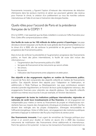   14
financements innovants, y figurent l’option d’instaurer des mécanismes de réduction
d’émissions dans les secteurs maritime et aérien qui pourraient générer des revenus
pour financer le climat, la création d’un prélèvement sur tous les marchés carbone
internationaux et l’idée d’une taxe à l’extraction des énergies fossiles.
Quels rôles pour l’accord de Paris et la présidence
française de la COP21 ?
D’ici la COP21, il est essentiel que les Etats s’attellent à construire l’offre financière pour
Paris. Cette offre comprend plusieurs volets :
Une feuille de route sur les 100 milliards de dollars promis à Copenhague. Les pays
donateurs doivent esquisser une feuille de route globale des financements bilatéraux sur
le climat d’ici à 2020, afin de renforcer la prévisibilité et de garantir l’augmentation
progressive des financements publics.
Dans le but de renforcer la prévisibilité et l’augmentation progressive des financements
publics, en fixant des jalons intermédiaires, la feuille de route doit inclure des
informations sur :
o l’augmentation des financements publics d’ici 2020
o les types de financement et les instruments qui seront utilisés
o les canaux,
o les sources
o l’allocation des financements entre adaptation et atténuation.
Des objectifs et des engagements réguliers en matière de financements publics.
L’accord de Paris doit comprendre des objectifs collectifs en matière de financements
publics. Ces objectifs doivent être séparés pour l’adaptation et l’atténuation, et
additionnels à l’Aide Publique au Développement. Les pays contributeurs seraient
amenés à prendre régulièrement, en fonction de leurs cycles budgétaires nationaux, des
engagements financiers pour atteindre ces objectifs globaux. Ces objectifs collectifs
seraient eux-mêmes revus tous les 5 ans par exemple, en fonction des besoins.
Un engagement de toutes les institutions publiques internationales, régionales et
nationales de verdir leurs investissements et flux financiers. Un tel engagement est
indispensable pour mettre un terme au financement de projets et infrastructures non-
résilients face aux impacts des changements climatiques et émetteurs de GES. Ces flux
doivent être redirigés vers les projets d’adaptation, d’énergies renouvelables et
l’efficacité énergétique. Grâce à l’effet levier, cet engagement des institutions publiques
permettra d’appuyer la redirection des flux plus importants du secteur privé.
Des financements innovants. Il est urgent de remobiliser de l’énergie politique pour
arriver à un accord pour étudier et mettre en œuvre d’ici à 2020 des nouveaux
instruments de mobilisation des financements climat additionnels et internationaux.
Parmi les options à fort potentiel : la taxe sur les transactions financières (notamment via
 