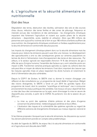   16
6. L’agriculture et la sécurité alimentaire et
nutritionnelle
Etat des lieux
Dégradation des terres, destruction des récoltes, salinisation des sols et des sources
d’eau douce, réduction des terres fertiles et des zones de pâturage, fréquence et
intensité accrues des inondations et des sécheresses : les changements climatiques
impactent très fortement l’agriculture et nuisent aux quatre piliers de la sécurité
alimentaire - disponibilité, accès, stabilité et utilisation. Alors que 805 millions de
personnes sont aujourd’hui victimes de la faim et que 180 millions d’enfants souffrent de
sous-nutrition, les changements climatiques constituent un fardeau supplémentaire pour
la sécurité alimentaire et nutritionnelle des plus pauvres.
Les impacts du changement climatique pèsent donc sur la sécurité alimentaire mais les
mesures pour réduire les émissions peuvent aussi être une menace. Le développement
des agrocarburants a ainsi eu des conséquences graves sur certaines populations en
termes de droit à l’alimentation mais d’accaparement des terres et des ressources. Par
ailleurs, si le secteur agricole est responsable d’environ 14 % des émissions de gaz à
effet de serre d’origine humaine, l’ensemble des facteurs qui y sont rattachés porte son
impact à 22%. Transformer certaines pratiques agricoles ou capter du carbone dans les
sols peut être un moyen de réduire les émissions. Il est donc important de s’assurer que
les mesures agricoles mises en place respectent les droits humains et notamment le
droit à l’alimentation des plus vulnérables.
Depuis la COP17 de Durban, le SBSTA s’est vu donner la mission d’engager une
réflexion et des consultations sur un programme de travail dédié à l’agriculture. Malgré
des visions divergentes, le SBSTA a lancé en juin 2014 les grandes lignes d’un
programme de travail, dont le caractère “scientifique et technique” vise à contourner
provisoirement les enjeux politiques très sensibles. Ces travaux ont pour objectif de faire
un état des lieux des connaissances sur le sujet, avant d’envisager la mise en œuvre de
dispositifs plus concrets, à partir de la COP22. Ils porteront, lors de la session de juin
2015, sur :
o La mise au point des systèmes d’alerte précoce et des plans d’urgence
concernant les phénomènes météorologiques extrêmes et leurs effets ;
o L’évaluation des risques et la vulnérabilité des systèmes agricoles au regard de
différents scénarios de changements climatiques aux niveaux régional, national et
local.
Si les thèmes proposés n’évoquent pas la sécurité alimentaire, les discussions qui auront
lieu doivent pleinement prendre en compte cette problématique.
Au-delà de l’agenda du SBSTA, les enjeux liés à la sécurité alimentaire et nutritionnelle
et à l’agriculture sont discutés dans l’ADP.
 