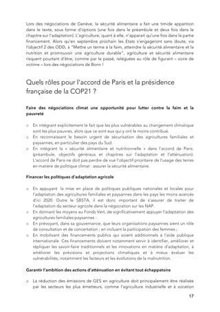   17
Lors des négociations de Genève, la sécurité alimentaire a fait une timide apparition
dans le texte, sous forme d’options (une fois dans le préambule et deux fois dans le
chapitre sur l’adaptation). L’agriculture, quant à elle, n’apparait qu’une fois dans la partie
financement. Alors qu’en septembre prochain les Etats s’engageront sans doute, via
l’objectif 2 des ODD, à “Mettre un terme à la faim, atteindre la sécurité alimentaire et la
nutrition et promouvoir une agriculture durable”, agriculture et sécurité alimentaire
risquent pourtant d’être, comme par le passé, reléguées au rôle de figurant – voire de
victime – lors des négociations de Bonn !
Quels rôles pour l’accord de Paris et la présidence
française de la COP21 ?
Faire des négociations climat une opportunité pour lutter contre la faim et la
pauvreté
o En intégrant explicitement le fait que les plus vulnérables au changement climatique
sont les plus pauvres, alors que ce sont eux qui y ont le moins contribué.
o En reconnaissant le besoin urgent de sécurisation des agricultures familiales et
paysannes, en particulier des pays du Sud.
o En intégrant la « sécurité alimentaire et nutritionnelle » dans l’accord de Paris.
(préambule, objectifs généraux et chapitres sur l’adaptation et l’atténuation).
L'accord de Paris ne doit pas perdre de vue l'objectif prioritaire de l'usage des terres
en matière de politique climat : assurer la sécurité alimentaire.
Financer les politiques d’adaptation agricole
o En appuyant la mise en place de politiques publiques nationales et locales pour
l’adaptation des agricultures familiales et paysannes dans les pays les moins avancés
d’ici 2020. Outre le SBSTA, il est donc important de s’assurer de traiter de
l’adaptation du secteur agricole dans la négociation sur les NAP.
o En donnant les moyens au Fonds Vert, de significativement appuyer l’adaptation des
agricultures familiales paysannes :
o En prévoyant, dans sa gouvernance, que leurs organisations paysannes aient un rôle
de consultation et de concertation ; en incluant la participation des femmes ;
o En mobilisant des financements publics qui soient additionnels à l’aide publique
internationale. Ces financements doivent notamment servir à identifier, améliorer et
répliquer les savoir-faire traditionnels et les innovations en matière d’adaptation, à
améliorer les prévisions et projections climatiques et à mieux évaluer les
vulnérabilités, notamment les facteurs et les évolutions de la malnutrition.
Garantir l’ambition des actions d’atténuation en évitant tout échappatoire
o La réduction des émissions de GES en agriculture doit principalement être réalisée
par les secteurs les plus émetteurs, comme l’agriculture industrielle et à vocation
 