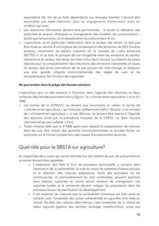   18
exportatrice (du fait de sa forte dépendance aux énergies fossiles). L’accord doit
reconnaître une nette distinction dans les engagements d’atténuation entre les
modèles agricoles.
o Les réductions d’émissions doivent être permanentes - à travers la réduction des
pesticides et engrais chimiques et changements des modèles de consommation -
plutôt que temporaires, via la séquestration du carbone dans le sol.
o L’agriculture, et en particulier l’atténuation dans le secteur des terres, ne doit pas
être mises au service d’une logique de compensation des émissions de GES d’autres
secteurs, notamment du secteur industriel (cf. le concept de « zéro émissions
NETTES »). A ce titre, le principe de non fongibilité entre les émissions du secteur
industriel et du secteur des terres doit être inclus dans l’accord. La création de piliers
séparés pour la comptabilisation des réductions des émissions industrielles et issues
du secteur des terres permettrait de ne pas pouvoir les inter-changer et d’assurer
une plus grande intégrité environnementale des règles de suivi et de
comptabilisation (en fonction des capacités).
Ne pas tomber dans le piège des fausses solutions
L’agriculture sera un des secteurs à l’honneur dans l’agenda des solutions, et deux
initiatives déjà lancées pourraient ainsi y figurer : la « climate smart agriculture », et le 4 x
1000.
o Les parties de la CCNUCC ne doivent pas reconnaitre et utiliser le terme de
« climate-smart agriculture » qui n’est pas suffisamment défini. De plus, ni le concept
de « climate-smart agriculture », ni son Alliance, ne doivent être inscrits à l’Agenda
des solutions porté par la présidence française de la COP21, ou dans l’accord
international qui sera adopté à Paris.
o Toute initiative telle que le 4*1000 ayant pour objectif la séquestration de carbone
dans les sols doit inclure des garanties environnementales et sociales fortes, en
particulier sur le foncier compte tenu des risques d’accaparement de terres.
Quel rôle pour le SBSTA sur agriculture?
Au regard des deux sujets qui seront discutés lors des ateliers de juin, les préconisations
suivantes doivent être rappelées:
o L’adaptation doit être le fruit de processus participatifs, y compris dans
l’évaluation de la vulnérabilité, la mise en place de systèmes d’alerte précoce
et la sélection des mesures adaptatives. Seuls des processus où les
communautés, et particulièrement les plus vulnérables, peuvent exprimer
leurs besoins, capacités et visions seront vecteurs de changement. Les
autorités locales et la recherche doivent intégrer les populations dans les
processus locaux de planification du développement.
o Il est essentiel de s’assurer que la vulnérabilité climatique est bien prise en
compte, avec l’ensemble des autres vulnérabilités et capacités (non liées au
climat). Au-delà des cultures elles-mêmes, c’est l’ensemble de la chaîne de
valeur agricole (gestion des récoltes, stockage, transformation, accès aux
 