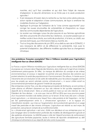   19
marchés, etc.) qu’il faut considérer et qui doit faire l’objet de mesures
d’adaptation: la sécurité alimentaire ne se limite pas à la seule production
agricoles !
o Il est nécessaire d’investir dans la recherche sur les liens entre alerte précoce,
action rapide et adaptation à base communautaire, de façon à améliorer les
modalités d’action sur l’adaptation.
o Appliquer le principe de l’utilisation de la “crise comme opportunité” pour
corriger les causes structurelles de vulnérabilités et d’exposition au risque
dans les communautés dépendantes de l’agriculture.
o Le soutien aux ménages ruraux les plus pauvres et aux femmes agricultrices
doit être une priorité afin d’accroître leur résilience ; ce soutien passera par un
meilleur accès à leurs droits, aux outils de production, à la terre, au crédit, aux
services techniques, aux informations liées au marché, etc.
o Tout au long des discussions de juin 2015, et au-delà au sein de la CCNUCC, il
sera nécessaire de définir et de différencier la vulnérabilité, mais aussi le
potentiel d’adaptation, des différents modèles agricoles face au changement
climatique.
Une présidence française exemplaire? Non à l’Alliance mondiale pour l’agriculture
intelligente face au climat (GACSA)
La France a rejoint l’Alliance mondiale pour l’agriculture intelligente face au climat (GACSA)
et propose son inclusion dans l’Agenda des Solutions, alors-même qu’il s’agit d’une initiative
extrêmement préoccupante. En effet, Le manque de définition du concept et de critères
environnementaux et sociaux à respecter ne permet ainsi pas d’exclure des solutions qui
portent atteinte à la santé des populations et à l’environnement. Par ailleurs, il n’existe aucun
mécanisme de suivi-évaluation et de cadre de redevabilité, pour les acteurs engagés comme
pour les projets qui seront valorisés comme «climate-smart », ni aucun critère social ou
environnemental permettant de garantir l’intérêt de ces projets.
Des entreprises comme Yara, une des entreprises principales de fertilisants, se sont jointes à
cette alliance et affichent clairement sur leur site internet le fait qu’elles respectent les
objectifs de la climate-smart. Dans un article publié en mars sur son site internet, le vice-
Président de Yara déclare : « Je crois que c’est en 2015 et 2016 que nous pourrons passer
d’un mouvement mondial à de réelles actions sur le terrain. Et les mots clés sont « climate-
smart agriculture », un domaine pour lequel Yara a des produits et de l’expertise ». Le lien
est fait systématiquement entre la « climate-smart agriculture » et la logique d’«
intensification durable » qui mise sur l’augmentation de la productivité agricole et un usage
massif des pesticides et des intrants chimiques. L’agriculture est réduite au seul enjeu de
production, sans prise en compte de sa multifonctionnalité.
La « climate-smart agriculture » sert ainsi d’alibi aux décideurs et aux entreprises pour ne
pas s’engager dans la transformation profonde des modèles de développement agricole et
des systèmes alimentaires. La GACSA passe à côté de l’objectif prioritaire de renforcement
des agricultures familiales paysannes, seules à mêmes de répondre véritablement au défi
climatique et alimentaire et aux objectifs de lutte contre la pauvreté.
 