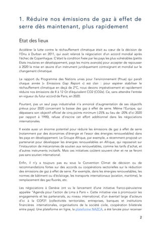   2
1. Réduire nos émissions de gaz à effet de
serre dès maintenant, plus rapidement
Etat des lieux
Accélérer la lutte contre le réchauffement climatique était au cœur de la décision de
l’Onu à Durban en 2011, qui avait relancé la négociation d’un accord mondial après
l’échec de Copenhague. C’était la condition fixée par les pays les plus vulnérables (petits
Etats insulaires en développement, pays les moins avancés) pour accepter de repousser
à 2020 la mise en œuvre d’un instrument juridiquement contraignant et mondial sur le
changement climatique.
Le rapport du Programme des Nations unies pour l’environnement (Pnue) qui paraît
chaque année (« Emissions Gap Report ») est clair : pour espérer stabiliser le
réchauffement climatique en deçà de 2°C, nous devons impérativement et rapidement
réduire nos émissions de 8 à 12 Gt d’équivalent CO2 (CO2e). Ce, sans attendre l’entrée
en vigueur du futur accord de Paris, en 2020.
Pourtant, pas un seul pays industrialisé n’a annoncé d’augmentation de ses objectifs
prévus pour 2020 concernant la baisse des gaz à effet de serre. Même l’Europe, qui
dépassera son objectif officiel de cinq points minimum (-25% au lieu de -20% d’ici 2020
par rapport à 1990), refuse d’inscrire cet effort additionnel dans les négociations
internationales.
Il existe aussi un énorme potentiel pour réduire les émissions de gaz à effet de serre
(notamment par des économies d’énergie et l’essor des énergies renouvelables) dans
les pays en développement. Le Groupe Afrique, par exemple, a récemment proposé un
partenariat pour développer les énergies renouvelables en Afrique, qui reposerait sur
l’instauration de mécanismes de soutien aux renouvelables, comme les tarifs d’achat, et
d’autres instruments incitatifs. Mais ces initiatives coûtent souvent cher et ne se feront
pas sans soutien international.
Enfin, il n’y a toujours pas eu sous la Convention Climat de décision ou de
recommandations fortes sur des accords ou coopérations sectorielles sur la réduction
des émissions de gaz à effet de serre. Par exemple, dans les énergies renouvelables, les
normes de bâtiment ou d’éclairage, les transports internationaux (aviation, maritime), le
remplacement des gaz fluorés, etc.
Les négociations à Genève ont vu le lancement d’une initiative franco-péruvienne
appelée “Agenda pour l’action de Lima à Paris ». Cette initiative vise à promouvoir les
engagements et les partenariats, au niveau international, d’un éventail large d’acteurs
d’ici à la COP21 (collectivités territoriales, entreprises, banques et institutions
financières internationales, organisations de la société civile, coopération bilatérale
entre pays). Une plateforme en ligne, la plateforme NAZCA, a été lancée pour recenser
 