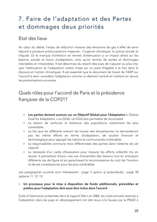   20
7. Faire de l’adaptation et des Pertes
et dommages deux priorités
Etat des lieux
Au cœur du débat, l’enjeu de réduction massive des émissions de gaz à effet de serre
répond à plusieurs préoccupations majeures : l’urgence climatique, la justice sociale et
l’équité. Or le manque d’ambition en termes d’atténuation a un impact direct sur les
besoins actuels et futurs d’adaptation, ainsi qu’en termes de pertes et dommages
inévitables et irréversibles. Il est désormais du ressort des pays de s’assurer au plus vite,
que l’atténuation et l’adaptation soient mises sur un pied d’égalité à la fois dans le
discours et l’action climatiques. Il est essentiel que le document de travail de l’ADP sur
l’accord à venir considère l’adaptation comme un élément central en mettant en œuvre
les préconisations suivantes.
Quels rôles pour l’accord de Paris et la présidence
française de la COP21?
• Les parties doivent avancer sur un Objectif Global pour l’Adaptation (« Global
Goal for Adaptation » ou GGA). Le GGA doit permettre de reconnaitre
• Le besoin de renforcer la résilience des populations notamment les plus
vulnérables
• Le fait que les différents scénarii de hausse des températures ne demanderont
pas les même efforts en terme d’adaptation, de soutien financier et
technologique pour appuyer les nations et communautés vulnérables.
• La responsabilité commune mais différenciées des parties dans l’atteinte de cet
objectif.
• La nécessité d’un cadre d’évaluation pour mesurer les efforts collectifs mis en
œuvre. Il permettrait d’avoir une vue d’ensemble des besoins tout en anticipant
différents cas de figure et en garantissant la reconnaissance du coût de l’inaction
et de ses conséquences pour les plus vulnérables.
Les paragraphes suivants sont intéressants : page 3 option a) (préambule) ; page 50
options 11, 12, 13.
• Un processus pour la mise à disposition de fonds additionnels, prévisibles et
publics pour l’adaptation doit aussi être inclus dans l’accord
Suite à l’estimation présentée dans le rapport Stern en 2006, les coûts annuels associés à
l’adaptation dans les pays en développement ont été revus à la hausse par le PNUD à
 