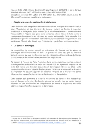   21
hauteur de 83 à 105 milliards de dollars US pour la période 2010-2015 et par la Banque
Mondiale à hauteur de 75 à 100 milliards de dollars US à horizon 2030.
Les options suivantes: 82.1 Option b) c. 82.1 Option d)e.; 82.2 Option b)c.; 86.a; para 87;
92.a, c and f contiennent des éléments intéressants.
• Adopter une approche basée sur les droits humains
Cette approche doit être promue à travers l’inclusion des principes du Cadre de Cancún
pour l'Adaptation et des éléments de langage invitant les Parties à respecter,
promouvoir et protéger les droits humains1
[1] et notamment le droit à l’alimentation et à
l’eau potable et l’égalité des genre dans toutes les actions liées à la lutte contre le
changement climatique tout en valorisant les savoirs traditionnels. Cette approche doit
permettre de garantir une attention particulière aux populations et écosystèmes les plus
vulnérables. Elle doit aller de pair avec l’inclusion de « garde-fous» environnementaux.
• Les pertes et dommages
La composition du comité exécutif du mécanisme de Varsovie sur les pertes et
dommages devait être finalisé fin mars. Les parties ont donc déjà pris du retard et
doivent nommer au plus vite (premier jour des négociations) les membres du Comex
pour commencer à travailler sur le sujet durant les négociations.
Par rapport à l’accord de Paris, l’inclusion d’une section spécifique sur les pertes et
dommages dans le document de travail sur l’accord 2015, est également un point-clé. Le
texte doit inclure une définition des pertes et dommages (référence au GIEC - AR5)
reconnaissant les impacts négatifs du changement climatique face auxquels atténuation
et adaptation ne peuvent apporter de réponse adéquate et le fait que ces pertes
dépendent du niveau d’actions en terme d’atténuation et d’adaptation.
Cette section doit permettre d’ancrer le mécanisme de Varsovie dans l’accord qui
pourrait évoluer en fonction des besoins et aussi de signaler que les parties devront
travailler sur des mécanismes de compensation et mettre à disposition des fonds
additionnels pour faire face aux pertes et dommages.
	
  	
  	
  	
  	
  	
  	
  	
  	
  	
  	
  	
  	
  	
  	
  	
  	
  	
  	
  	
  	
  	
  	
  	
  	
  	
  	
  	
  	
  	
  	
  	
  	
  	
  	
  	
  	
  	
  	
  	
  	
  	
  	
  	
  	
  	
  	
  	
  	
  	
  	
  	
  	
  	
  	
  	
  
1
Tel que mis en avant dans la récente soumission ADP des PMA et à la lettre ouverte adressée par
des experts indépendants du Conseil des Droits de l’Homme des Nations Unies aux Parties de la
CCNUCC http://www.ohchr.org/Documents/HRBodies/SP/SP_To_UNFCCC.pdf
 