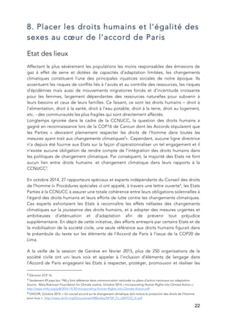   22
8. Placer les droits humains et l’égalité des
sexes au cœur de l’accord de Paris
Etat des lieux
Affectant le plus sévèrement les populations les moins responsables des émissions de
gaz à effet de serre et dotées de capacités d’adaptation limitées, les changements
climatiques constituent l’une des principales injustices sociales de notre époque. Ils
accentuent les risques de conflits liés à l’accès et au contrôle des ressources, les risques
d’épidémies mais aussi de mouvements migratoires forcés et d’incertitude croissante
pour les femmes, largement dépendantes des ressources naturelles pour subvenir à
leurs besoins et ceux de leurs familles. Ce faisant, ce sont les droits humains – droit à
l’alimentation, droit à la santé, droit à l’eau potable, droit à la terre, droit au logement,
etc. - des communautés les plus fragiles qui sont directement affectés.
Longtemps ignorée dans le cadre de la CCNUCC, la question des droits humains a
gagné en reconnaissance lors de la COP16 de Cancun dont les Accords stipulaient que
les Parties « devraient pleinement respecter les droits de l’homme dans toutes les
mesures ayant trait aux changements climatiques2
». Cependant, aucune ligne directrice
n’a depuis été fournie aux Etats sur la façon d’opérationnaliser un tel engagement et il
n’existe aucune obligation de rendre compte de l’intégration des droits humains dans
les politiques de changement climatique. Par conséquent, la majorité des Etats ne font
aucun lien entre droits humains et changement climatique dans leurs rapports à la
CCNUCC3
.
En octobre 2014, 27 rapporteurs spéciaux et experts indépendants du Conseil des droits
de l’homme (« Procédures spéciales ») ont appelé, à travers une lettre ouverte4
, les Etats
Parties à la CCNUCC à assurer une totale cohérence entre leurs obligations solennelles à
l'égard des droits humains et leurs efforts de lutte contre les changements climatiques.
Ces experts exhortaient les Etats à reconnaître les effets néfastes des changements
climatiques sur la jouissance des droits humains, et à adopter des mesures urgentes et
ambitieuses d'atténuation et d'adaptation afin de prévenir tout préjudice
supplémentaire. En dépit de cette initiative, des efforts entrepris par certains Etats et de
la mobilisation de la société civile, une seule référence aux droits humains figurait dans
le préambule du texte sur les éléments de l’Accord de Paris à l’issue de la COP20 de
Lima.
A la veille de la session de Genève en février 2015, plus de 250 organisations de la
société civile ont uni leurs voix et appeler à l’inclusion d’éléments de langage dans
l’Accord de Paris engageant les Etats à respecter, protéger, promouvoir et réaliser les
	
  	
  	
  	
  	
  	
  	
  	
  	
  	
  	
  	
  	
  	
  	
  	
  	
  	
  	
  	
  	
  	
  	
  	
  	
  	
  	
  	
  	
  	
  	
  	
  	
  	
  	
  	
  	
  	
  	
  	
  	
  	
  	
  	
  	
  	
  	
  	
  	
  	
  	
  	
  	
  	
  	
  	
  
2	
  Décision I/CP.16	
  
3	
  Seulement 49 pays (sur 196) y font référence dans communication nationale ou plans d’action nationaux sur adaptation.
Source : Mary Robinson Foundation for Climate Justice, Octobre 2014, « Incorporating Human Rights into Climate Action »;
http://www.mrfcj.org/pdf/2014-10-20-Incorporating-Human-Rights-into-Climate-Action.pdf	
  
4	
  OHCHR, Octobre 2014, « Un nouvel accord sur le changement climatique doit inclure la protection des droits de l’Homme
pour tous » : http://www.ohchr.org/Documents/HRBodies/SP/SP_To_UNFCCC_fr.pdf	
  
 