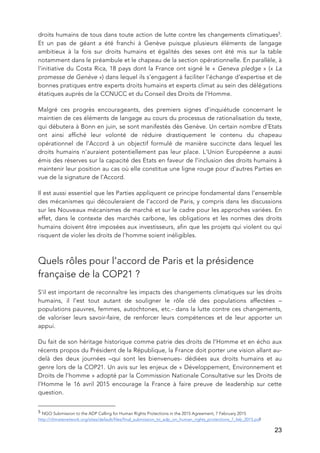   23
droits humains de tous dans toute action de lutte contre les changements climatiques5
.
Et un pas de géant a été franchi à Genève puisque plusieurs éléments de langage
ambitieux à la fois sur droits humains et égalités des sexes ont été mis sur la table
notamment dans le préambule et le chapeau de la section opérationnelle. En parallèle, à
l’initiative du Costa Rica, 18 pays dont la France ont signé le « Geneva pledge » (« La
promesse de Genève ») dans lequel ils s’engagent à faciliter l’échange d'expertise et de
bonnes pratiques entre experts droits humains et experts climat au sein des délégations
étatiques auprès de la CCNUCC et du Conseil des Droits de l’Homme.
Malgré ces progrès encourageants, des premiers signes d’inquiétude concernant le
maintien de ces éléments de langage au cours du processus de rationalisation du texte,
qui débutera à Bonn en juin, se sont manifestés dès Genève. Un certain nombre d’Etats
ont ainsi affiché leur volonté de réduire drastiquement le contenu du chapeau
opérationnel de l’Accord à un objectif formulé de manière succincte dans lequel les
droits humains n’auraient potentiellement pas leur place. L’Union Européenne a aussi
émis des réserves sur la capacité des Etats en faveur de l’inclusion des droits humains à
maintenir leur position au cas où elle constitue une ligne rouge pour d’autres Parties en
vue de la signature de l’Accord.
Il est aussi essentiel que les Parties appliquent ce principe fondamental dans l’ensemble
des mécanismes qui découleraient de l’accord de Paris, y compris dans les discussions
sur les Nouveaux mécanismes de marché et sur le cadre pour les approches variées. En
effet, dans le contexte des marchés carbone, les obligations et les normes des droits
humains doivent être imposées aux investisseurs, afin que les projets qui violent ou qui
risquent de violer les droits de l’homme soient inéligibles.
Quels rôles pour l’accord de Paris et la présidence
française de la COP21 ?
S’il est important de reconnaître les impacts des changements climatiques sur les droits
humains, il l’est tout autant de souligner le rôle clé des populations affectées –
populations pauvres, femmes, autochtones, etc.- dans la lutte contre ces changements,
de valoriser leurs savoir-faire, de renforcer leurs compétences et de leur apporter un
appui.
Du fait de son héritage historique comme patrie des droits de l’Homme et en écho aux
récents propos du Président de la République, la France doit porter une vision allant au-
delà des deux journées –qui sont les bienvenues- dédiées aux droits humains et au
genre lors de la COP21. Un avis sur les enjeux de « Développement, Environnement et
Droits de l’homme » adopté par la Commission Nationale Consultative sur les Droits de
l’Homme le 16 avril 2015 encourage la France à faire preuve de leadership sur cette
question.
	
  	
  	
  	
  	
  	
  	
  	
  	
  	
  	
  	
  	
  	
  	
  	
  	
  	
  	
  	
  	
  	
  	
  	
  	
  	
  	
  	
  	
  	
  	
  	
  	
  	
  	
  	
  	
  	
  	
  	
  	
  	
  	
  	
  	
  	
  	
  	
  	
  	
  	
  	
  	
  	
  	
  	
  
5	
  NGO Submission to the ADP Calling for Human Rights Protections in the 2015 Agreement, 7 February 2015
http://climatenetwork.org/sites/default/files/final_submission_to_adp_on_human_rights_protections_7_feb_2015.pdf
 