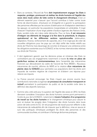   24
• Dans ce contexte, l’Accord de Paris doit impérativement engager les Etats à
respecter, protéger, promouvoir et réaliser les droits humains et l’égalité des
sexes dans toute action de lutte contre le changement climatique. C’est un
élément essentiel pour s’assurer que l’accord contribue à lutter contre toute
forme de discrimination, d’exclusion et d’inégalité et à garantir la participation
des personnes affectées par les actions d’atténuation et d’adaptation destinées à
les appuyer, en particulier les populations marginalisées et vulnérables. Il s’agit
d’assurer l’implication d’une large palette d’acteurs (agences des Nations Unies,
Etats, société civile, etc.) dans cette démarche. Pour ce faire, il est nécessaire
d’intégrer ces éléments de langage à la fois dans le préambule, le chapeau
opérationnel et les différentes sections opérationnelles (atténuation,
adaptation, finance, renforcement de capacités, etc.). Il ne s’agit pas de créer de
nouvelles obligations pour les pays qui ont déjà ratifié des traités relatifs aux
droits de l’Homme mais davantage de concilier et d’assurer une cohérence entre
les obligations existantes sous la CCNUCC et les normes internationales relatives
aux droits de l’Homme.
• Il doit également garantir que les décisions prises et initiatives des Etats ne
contredisent pas ces engagements notamment à travers la mise en place de
garde-fous sociaux et environnementaux dans l’ensemble des mécanismes
financiers qui découleraient du cadre de l’accord de Paris (REDD+, Nouveaux
mécanismes de marché, réforme du MDP) et la création d’un mécanisme de
plainte dans la CCNUCC pour permettre aux populations dont les droits sont
impactés de manière négative de s’exprimer et d’obtenir une réponse pour
réduire ces impacts.
• La France pourrait encourager les Etats n’ayant pas encore soumis leurs
contributions nationales à organiser un processus de consultation transparent et
inclusif permettant la participation du public et de la société civile dans la
définition des objectifs nationaux.
• Comme cela a été acté pour la question de l’égalité des sexes en 2012, les Etats
devraient considérer l’inscription des droits humains comme point permanent à
l’ordre du jour de la CCNUCC, notamment à travers l’adoption d’un programme
de travail sur les droits humains et le changement climatique pour assurer le
suivi et évaluer les progrès dans l’intégration des droits humains dans toute
action de lutte contre le CC. Un tel programme de travail pourrait réfléchir à des
mécanismes de redevabilité afin de s’assurer que la définition, mise en œuvre et
suivi des politiques climatiques protègent les droits des personnes et des
communautés touchées, et contribuer à l’échange de bonnes pratiques.
 