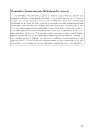   25
Une présidence française exemplaire ? Défendre les droits humains !
« Le 10 décembre 1948, la France accueillait les Nations unies au Palais de Chaillot pour
adopter la déclaration universelle des Droits de l'Homme. Et 70 ans plus tard, la France va
accueillir tous les pays du monde pour une nouvelle étape des droits humains avec cette
conférence sur le climat. Après les droits de la personne, nous allons poser les droits de
l’humanité, le droit pour tous les habitants de la Terre à vivre dans un monde dont le futur
n’est pas compromis par l’irresponsabilité du présent. Nous avons le devoir de réussir. »
Avec cette déclaration, François Hollande inscrit la COP21 et l’accord de Paris sous le
signe des droits de l’homme. Pour opérationnaliser sérieusement cette volonté, il faudra
faire de l’accord de Paris un outil de protection et promotion des droits de l’homme - ce
qui implique de fermer la porte aux solutions et politiques qui pourraient avoir des
impacts sociaux, et de s’assurer que les populations les plus vulnérables et les plus
marginalisées sont au coeur de l’accord, des projets, des financements et des décisions.
 