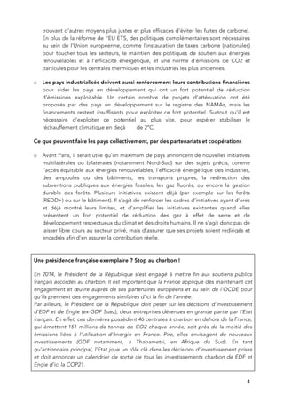   4
trouvant d’autres moyens plus justes et plus efficaces d’éviter les fuites de carbone).
En plus de la réforme de l’EU ETS, des politiques complémentaires sont nécessaires
au sein de l’Union européenne, comme l’instauration de taxes carbone (nationales)
pour toucher tous les secteurs, le maintien des politiques de soutien aux énergies
renouvelables et à l’efficacité énergétique, et une norme d’émissions de CO2 et
particules pour les centrales thermiques et les industries les plus anciennes.
o Les pays industrialisés doivent aussi renforcement leurs contributions financières
pour aider les pays en développement qui ont un fort potentiel de réduction
d’émissions exploitable. Un certain nombre de projets d’atténuation ont été
proposés par des pays en développement sur le registre des NAMAs, mais les
financements restent insuffisants pour exploiter ce fort potentiel. Surtout qu’il est
nécessaire d’exploiter ce potentiel au plus vite, pour espérer stabiliser le
réchauffement climatique en deçà de 2°C.
Ce que peuvent faire les pays collectivement, par des partenariats et coopérations
o Avant Paris, il serait utile qu’un maximum de pays annoncent de nouvelles initiatives
multilatérales ou bilatérales (notamment Nord-Sud) sur des sujets précis, comme
l’accès équitable aux énergies renouvelables, l’efficacité énergétique des industries,
des ampoules ou des bâtiments, les transports propres, la redirection des
subventions publiques aux énergies fossiles, les gaz fluorés, ou encore la gestion
durable des forêts. Plusieurs initiatives existent déjà (par exemple sur les forêts
(REDD+) ou sur le bâtiment). Il s’agit de renforcer les cadres d’initiatives ayant d’ores
et déjà montré leurs limites, et d’amplifier les initiatives existantes quand elles
présentent un fort potentiel de réduction des gaz à effet de serre et de
développement respectueux du climat et des droits humains. Il ne s’agit donc pas de
laisser libre cours au secteur privé, mais d’assurer que ses projets soient redirigés et
encadrés afin d’en assurer la contribution réelle.
Une présidence française exemplaire ? Stop au charbon !
En 2014, le Président de la République s’est engagé à mettre fin aux soutiens publics
français accordés au charbon. Il est important que la France applique dès maintenant cet
engagement et œuvre auprès de ses partenaires européens et au sein de l’OCDE pour
qu’ils prennent des engagements similaires d’ici la fin de l’année.
Par ailleurs, le Président de la République doit peser sur les décisions d’investissement
d’EDF et de Engie (ex-GDF Suez), deux entreprises détenues en grande partie par l’Etat
français. En effet, ces dernières possèdent 46 centrales à charbon en dehors de la France,
qui émettent 151 millions de tonnes de CO2 chaque année, soit près de la moitié des
émissions liées à l’utilisation d’énergie en France. Pire, elles envisagent de nouveaux
investissements (GDF notamment, à Thabametsi, en Afrique du Sud). En tant
qu’actionnaire principal, l’Etat joue un rôle clé dans les décisions d’investissement prises
et doit annoncer un calendrier de sortie de tous les investissements charbon de EDF et
Engie d’ici la COP21.
 