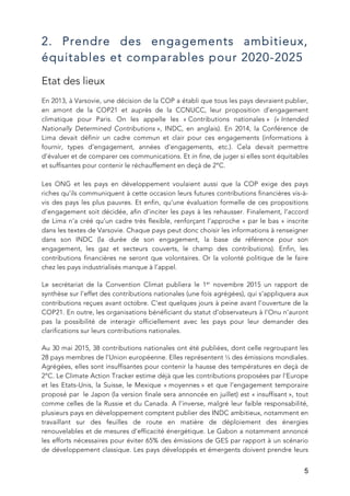   5
2. Prendre des engagements ambitieux,
équitables et comparables pour 2020-2025
Etat des lieux
En 2013, à Varsovie, une décision de la COP a établi que tous les pays devraient publier,
en amont de la COP21 et auprès de la CCNUCC, leur proposition d’engagement
climatique pour Paris. On les appelle les « Contributions nationales » (« Intended
Nationally Determined Contributions », INDC, en anglais). En 2014, la Conférence de
Lima devait définir un cadre commun et clair pour ces engagements (informations à
fournir, types d’engagement, années d’engagements, etc.). Cela devait permettre
d’évaluer et de comparer ces communications. Et in fine, de juger si elles sont équitables
et suffisantes pour contenir le réchauffement en deçà de 2°C.
Les ONG et les pays en développement voulaient aussi que la COP exige des pays
riches qu’ils communiquent à cette occasion leurs futures contributions financières vis-à-
vis des pays les plus pauvres. Et enfin, qu’une évaluation formelle de ces propositions
d’engagement soit décidée, afin d’inciter les pays à les rehausser. Finalement, l’accord
de Lima n’a créé qu’un cadre très flexible, renforçant l’approche « par le bas » inscrite
dans les textes de Varsovie. Chaque pays peut donc choisir les informations à renseigner
dans son INDC (la durée de son engagement, la base de référence pour son
engagement, les gaz et secteurs couverts, le champ des contributions). Enfin, les
contributions financières ne seront que volontaires. Or la volonté politique de le faire
chez les pays industrialisés manque à l’appel.
Le secrétariat de la Convention Climat publiera le 1er
novembre 2015 un rapport de
synthèse sur l’effet des contributions nationales (une fois agrégées), qui s’appliquera aux
contributions reçues avant octobre. C’est quelques jours à peine avant l’ouverture de la
COP21. En outre, les organisations bénéficiant du statut d’observateurs à l’Onu n’auront
pas la possibilité de interagir officiellement avec les pays pour leur demander des
clarifications sur leurs contributions nationales.
Au 30 mai 2015, 38 contributions nationales ont été publiées, dont celle regroupant les
28 pays membres de l’Union européenne. Elles représentent ⅓ des émissions mondiales.
Agrégées, elles sont insuffisantes pour contenir la hausse des températures en deçà de
2°C. Le Climate Action Tracker estime déjà que les contributions proposées par l’Europe
et les Etats-Unis, la Suisse, le Mexique « moyennes » et que l’engagement temporaire
proposé par le Japon (la version finale sera annoncée en juillet) est « insuffisant », tout
comme celles de la Russie et du Canada. A l’inverse, malgré leur faible responsabilité,
plusieurs pays en développement comptent publier des INDC ambitieux, notamment en
travaillant sur des feuilles de route en matière de déploiement des énergies
renouvelables et de mesures d’efficacité énergétique. Le Gabon a notamment annoncé
les efforts nécessaires pour éviter 65% des émissions de GES par rapport à un scénario
de développement classique. Les pays développés et émergents doivent prendre leurs
 