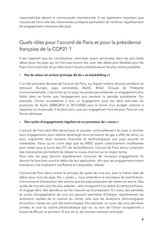   6
responsabilités devant la communauté internationale. Il est également important que
l’accord de Paris crée des mécanismes juridiques permettant de renforcer régulièrement
les engagements nationaux des pays.
Quels rôles pour l’accord de Paris et pour la présidence
française de la COP21 ?
Il est impératif que les contributions nationales soient annoncées dans les plus brefs
délais (pour les pays qui ne l’ont pas encore fait, avec des délais plus flexibles pour les
Pays moins avancés), et qu’elles soient les plus ambitieuses et les plus claires possibles.
• Pas de retour en arrière (principe dit de « no backsliding »)
L’un des principes de base de l’accord de Paris, sur lequel nombre de pays semblent se
retrouver (Europe, pays vulnérables, AILAC, Brésil, Groupe de l’Intégrité
environnementale), c’est le fait qu’un pays ne puisse pas présenter un engagement plus
faible dans sa forme que l’engagement pris pendant la période précédente. Par
exemple, l’Union européenne a pris un engagement pour les deux périodes du
protocole de Kyoto (2008-2012 et 2013-2020) sous la forme d’un budget carbone à
respecter sur la période. Il faudrait donc que son engagement formulé pour Paris ait une
forme identique.
• Des cycles d’engagements réguliers et un processus de « revue »
L’accord de Paris doit être dynamique et pousser continuellement les pays à revisiter
leurs engagements pour réduire davantage leurs émissions de gaz à effet de serre, ou
pour augmenter leurs soutiens financiers et technologiques aux pays pauvres et
vulnérables. Parce qu’on craint déjà que les INDC soient collectivement insuffisantes
pour rester sous la barre des 2°C de réchauffement, l’accord de Paris devra comporter
des mécanismes permettant de relever le niveau d’action sur le moyen terme.
Pour cela, les pays devront régulièrement annoncer de nouveaux engagements. Ils
devront le faire bien avant le début de leur application, afin que ces engagements soient
évalués et, s’ils s’avéraient insuffisants et inéquitable, relevés.
L’accord de Paris devra ancrer le principe de cycles de cinq ans, avec la même date de
début pour tous les pays. Par « cycles », nous entendons le processus de planification,
d’annonces et d’évaluation des actions que les pays proposent de mettre en œuvre. Des
cycles de cinq ans sont les plus adaptés : cela correspond à la réalité du temps politique,
et engage donc des décideurs sur les mesures qu’ils proposent. En outre, des périodes
et cycles d’engagements de cinq ans peuvent permettre d’intégrer régulièrement les
évolutions rapides de la science du climat, ainsi que les évolutions technologiques
(innovation, baisse du coût des technologies). Par exemple, au cours des cinq dernières
années, le coût du solaire photovoltaïque (par ex. au sein de l’Union européenne) a
baissé de 8% par an pendant 10 ans, et ce, de manière rarement anticipée.
 