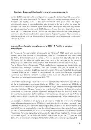   7
• Des règles de comptabilisation claires et une transparence assurée
Le rôle de l’Onu est particulièrement pertinent lorsque les Etats échouent à coopérer en
l’absence d’un cadre multilatéral. Or, depuis l’adoption de la Convention Climat et du
Protocole de Kyoto, l’Onu a été particulièrement utile pour créer de règles
internationales pour la comptabilisation des émissions de gaz à effet de serre. Le
protocole de Kyoto avait fixé des règles communes, s’appliquant à tous les pays riches,
qui garantissaient qu’une tonne de CO2 réduire en France était bien équivalente à une
tonne de CO2 réduite en Russie. L’accord de Paris devra maintenir ce cadre de règles
communes pour la comptabilisation des émissions. Aujourd’hui, seule l’Europe reste la
défenseuse de ce principe, bien qu’elle ait été rejointe par d’autres pays, notamment
l’Afrique du Sud.
Une présidence française exemplaire pour la COP21 ? Planifier la transition
énergétique !
En France, la “programmation pluriannuelle de l'énergie” (PPE), dont une première
version devrait être soumise à consultation en juillet 2015, donnera une indication, filière
par filière, de la manière dont la France se met sur les bons rails pour atteindre d'ici à
2018 puis 2023 les objectifs qu'elle s'est fixés dans sa loi nationale sur la transition
énergétique. En particulier, la réduction de 40% de ses émissions de GES d'ici à 2030.
Pour le Réseau Action Climat, cette PPE devra absolument s'appuyer sur des scénarios de
consommation d'énergie cohérents avec les objectifs fixés par le projet de loi,
notamment une réduction de 20% de la consommation d'énergie d'ici à 2030. Dans le cas
contraire, le risque est d’aboutir à des potentiels de production d'énergie largement
supérieurs aux besoins, rendant l'exercice inutile. Ceci est d'autant plus vrai pour
l'électricité qui sera la partie normative de la PPE.
Le ministère de l'Ecologie a élaboré un scénario permettant d'atteindre les objectifs de la
loi. Ce scénario prévoit une baisse légère en 2020 et plus prononcée en 2030 de la
consommation d'électricité, malgré des transferts d'usage comme le développement des
véhicules électriques. Ne pas s'appuyer sur ce scénario d'évolution de la consommation
d'électricité, ou tout autre scénario respectant les objectifs de la loi, aboutirait à une PPE
prévoyant une production d'électricité largement supérieure à la demande et, de facto, à
un blocage du développement des énergies renouvelables et de l'efficacité énergétique.
Le passage, en France et en Europe, à un nouveau mode de soutien des énergies
renouvelables prévu pour janvier 2016 (un complément de rémunération), risque de créer
une forte instabilité pour les filières des énergies renouvelables. Il est donc indispensable
que la PPE donne un signal clair, avec des objectifs permettant d’engager la France dès
2016 sur la trajectoire fixée par la loi (32% d'énergies renouvelables en 2030 et 40% pour
l'électricité). Remettre à plus tard une hausse des objectifs ou fragiliser les filières serait
un mauvais signal. La crédibilité de l’INDC français est en jeu, la PPE peut et doit
démontrer le volontarisme français d’enclencher une transition énergétique dès 2016.
 