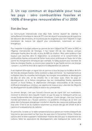   8
3. Un cap commun et équitable pour tous
les pays : zéro combustibles fossiles et
100% d’énergies renouvelables d’ici 2050
Etat des lieux
La communauté internationale s’est déjà fixée comme objectif de stabiliser le
réchauffement climatique en deca de 2°C mais cet objectif ne propose pas de trajectoire
de réduction des émissions, et ne précise pas les exigences pour tenir l’objectif. Il s’agit
maintenant de traduire cet objectif plus concrètement, notamment en vision
énergétique.
Pour respecter le budget carbone qui permet de tenir l’objectif de 2°C selon le GIEC et
l’Agence internationale de l’énergie, il faut laisser 2/3 de nos réserves connues
d’énergies fossiles dans les sols, et plus de 80% du charbon. Mais cette évidence n’est
toujours pas assumée dans la négociation. La production et la consommation de
combustibles fossiles continuent de freiner toute action ambitieuse en faveur de la lutte
contre les changements climatiques (par exemple, le lobby puissant pour exonérer de
taxes les énergies fossiles, ou encore pour présenter le gaz fossile comme une énergie
« propre », ou enfin le choix de la capture et la séquestration du carbone).
Il est impératif d’envoyer un signal clair et commun à tous les pays sur le début de la fin
de l’ère des énergies fossiles. Cette révolution a déjà commencé : les investissements se
multiplient dans les nouvelles technologies, les énergies renouvelables se développent
de plus en plus vite, et les emplois liés à cet essor aussi. Dans les pays en
développement, où la facture énergétique liée aux combustibles fossiles représente
souvent un lourd fardeau, le déploiement d’énergies renouvelables et de mesures
d’efficacité énergétique constitue une opportunité majeure pour atteindre les Objectifs
du développement durable (ODD) et réduire les vulnérabilités.
Le premier danger, c’est que l’accord n’envoie pas de signal clair aux investisseurs,
montrant la direction dans laquelle investir, et que les pays ne s’attaquent jamais aux
causes fondamentales des changements climatiques. L’autre danger, c’est que l’accord
mondial permettent aux « fausses solutions » au problème climatique de se faire une
place dans le bouquet énergétique mondial et absorbe des ressources publiques déjà
trop rares. C’est le cas du nucléaire notamment ou encore des gaz de schiste et de la
capture et la séquestration du carbone.
En particulier, le texte sur la table comprend plusieurs options en matière d’objectifs de
long terme que pourraient se fixer tous les pays sous la Convention Climat. Certaines
options dans le texte supposent l’exploitation massive des sols pour la séquestration du
carbone. Selon les associations de développement, cela impliquerait de mettre entre
 