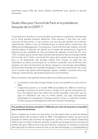  9
parenthèse jusqu’à 50% des terres utilisées actuellement pour garantir la sécurité
alimentaire.
Quels rôles pour l’accord de Paris et la présidence
française de la COP21 ?
L’accord de Paris doit être un accord durable, qui encadre la coopération internationale
sur le climat pendant plusieurs décennies. C’est pourquoi il doit fixer une vision
commune de long terme, un cap commun que tous les pays décident de se donner
collectivement, même si tous ne l’atteindront pas au même rythme compte tenu des
différences de développement. Concrètement, l’accord de Paris doit indiquer comment
opérationnaliser et atteindre cet objectif sur la hausse des températures. D’après les
scénarios les plus probables du Giec permettant de respecter ce seuil de 2°C, voire
1,5°C, il faudrait que le monde cesse d’émettre des émissions liées aux énergies fossiles
d’ici le milieu du 21e
siècle. L’accord de Paris devra donc prendre acte et poser le cadre
pour un tel éloignement des énergies fossiles. Pour envoyer un signal fort aux
investisseurs et acteurs économiques sur la direction à prendre, l’accord de Paris doit
proposer une vision de l’économie de demain reposant sur les énergies renouvelables,
les économies d’énergie et la sobriété énergétique. C’est aussi essentiel afin de ne pas
ouvrir la porte à des options technologiques risquées, instables, incertaines et/ou trop
coûteuses. Autrement dit, des fausses solutions à la crise climatique.
Dans ce contexte, il est essentiel d’inscrire dans l’accord deux points centraux :
• La nécessaire sortie des énergies fossiles, le plus vite possible et au plus tard en
2050,
• L’objectif de parvenir à un monde 100% renouvelable d’ici 2050. Un monde qui
protège et promeut les droits humains, l’emploi et la sécurité alimentaire pour
tous. Cet objectif devra être atteint de manière équitable, c’est-à-dire que les
pays ne l’attendront pas tous au même rythme. Les pays historiquement
responsables du changement climatique devront se fixer un calendrier accéléré
et aider les pays en développement dans leur transition énergétique.
Une présidence française exemplaire ? Défendre une vision de long terme compatible
avec la sécurité alimentaire
Dans le chapitre sur la vision de long terme, une des options dans le texte de Genève
propose d’avoir zéro émissions nettes en 2050. C’est également l’option qui est la plus
évoquée en dehors des enceintes de négociation. Se fixer comme objectif d’atteindre
d’être neutre en carbon (« Net-zero emission ») signifie que les pays pourront continuer à
émettre des gaz à effet de serre mais qu’ils devront compenser en stockant du carbone
dans des puits de carbone comme les sols ou par des technologies. La comptabilisation
 