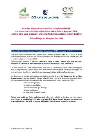 © TRIA Pays de la Loire - 16/09/2015 Page 1 sur 5
Stratégie Régionale de Transition Energétique (SRTE) :
Les acteurs de la Troisième Révolution Industrielle et Agricole (TRIA)
en Pays de la Loire proposent une série d’actions concrètes à mener dès 2015
Point d’étape au 16 septembre 2015
Quand la Stratégie Régionale de Transition Energétique (SRTE) rencontre la TRIA…
Fort du succès des premiers états régionaux de l’énergie, la Région Pays de la Loire a souhaité
prolonger la réflexion collective par la mise en œuvre d’une stratégie de transition énergétique pour
le territoire régional à l’horizon 2020.
Cette stratégie repose sur 3 objectifs : consommer mieux et moins l’énergie, faire de la transition
énergétique le moteur du développement du territoire et outiller le « faire ensemble ».
Les trois réseaux des Chambres Consulaires, associées au sein de l’association « 909 » et engagées
dans le programme TRIA, ont alimenté cette démarche en animant et participant à plusieurs groupes
de travail autour des thèmes activités économiques, agriculture, bâtiment, financement…
Les Chambres se sont concentrées tout particulièrement sur le volet développement des activités
économiques en approfondissant 5 thèmes présentés dans cette prise de position et pour lesquels
elles proposent une feuille de route avec des actions concrètes à mettre en place dès 2015 :
- efficacité énergétique,
- énergies renouvelables,
- conversion et stockage d’énergie,
- économie circulaire,
- économie de la fonctionnalité.
Partant des ambitions fixées collectivement, elles ont souhaité se focaliser sur des actions
permettant une massification de la prise en compte de la donne énergétique dans les entreprises,
et une optimisation des fonds et moyens publics dont elles disposent ou qu’elles agrègent.
 