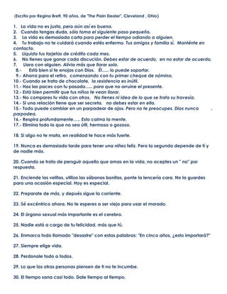  (Escrito por Regina Brett, 90 años, de quot;
The Plain Dealerquot;
, Cleveland , Ohio)1.   La vida no es justa, pero aún así es buena.2.   Cuando tengas duda, sólo toma el siguiente paso pequeño.3.    La vida es demasiada corta para perder el tiempo odiando a alguien.4.    Tu trabajo no te cuidará cuando estés enfermo. Tus amigos y familia sí.  Manténte en        contacto.5.    Liquida tus tarjetas de crédito cada mes.6.    No tienes que ganar cada discución. Debes estar de acuerdo,  en no estar de acuerdo.7.     Llora con alguien. Alivia más que llorar solo.  8.-      Está bien si te enojas con Dios.   Él….. lo puede soportar.  9.- Ahorra para el retiro,  comenzando con tu primer cheque de nómina.10.- Cuando se trata de chocolate,  la resistencia es inútil.11.- Haz las paces con tu pasado….. para que no arruine el presente.12.- Está bien permitir que tus niños te vean llorar.13.- No compares tu vida con otros.   No tienes ni idea de lo que se trata su travesía.14.- Si una relación tiene que ser secreta,   no debes estar en ella.15.- Todo puede cambiar en un parpadear de ojos. Pero no te preocupes, Dios nunca          .                                                                                                parpadea.16.- Respira profundamente….. Esto calma la mente.17.- Elimina todo lo que no sea útil, hermoso o gozoso.18. Si algo no te mata, en realidad te hace más fuerte.19. Nunca es demasiado tarde para tener una niñez feliz. Pero la segunda depende de tí y de nadie más.20. Cuando se trata de persguir aquello que amas en la vida, no aceptes un quot;
 noquot;
 por respuesta.21. Enciende las velitas, utiliza las sábanas bonitas, ponte la lencería cara. No la guardes para una ocasión especial. Hoy es especial.22. Preparate de más, y depués sigue la corriente.23. Sé excéntrico ahora. No te esperes a ser viejo para usar el morado.24. El órgano sexual más importante es el cerebro.25. Nadie está a cargo de tu felicidad, más que tú.26. Enmarca todo llamado quot;
desastrequot;
 con estas palabras: quot;
En cinco años, ¿esto importará?quot;
27. Siempre elige vida.28. Perdonale todo a todos.29. Lo que las otras personas piensen de ti no te incumbe.30. El tiempo sana casi todo. Dale tiempo al tiempo.31. Por más buena o mala que sea una situación, algún día cambiará.32.. No te tomes tan en serio. Nadie más lo hace.33. Cree en los milagros.34. Dios te ama por lo que Dios es, no por lo que hayas hecho o dejado de hacer.35. No audites la vida. Sólo llega y aprovéchala al máximo hoy.36. Llegar a viejo es mejor que la alternativa--- morir joven.37. Tus niños sólo tienen una niñez.38. Todo lo que verdaderamente importa al final es que hayas amado.39. Sal todos los días. Los milagros están esperando en todas partes.40. Si todos apilaramos nuestros problemas y vieramos los montones de los demás, rápido arrebataríamos de regreso los nuestros.41. La envidia es una pérdida de tiempo. Tú ya tienes todo lo que necesitas.42. Lo mejor está aún por llegar.43. No importa cómo te sientas... párate, arréglate y preséntate.44. Cede.45. La vida no está envuelta con un moño, pero sigue siendo un regalo.<br />