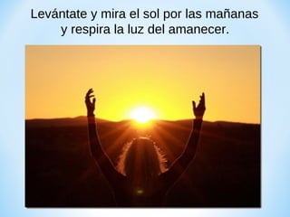 Levántate y mira el sol por las mañanas
y respira la luz del amanecer.

 