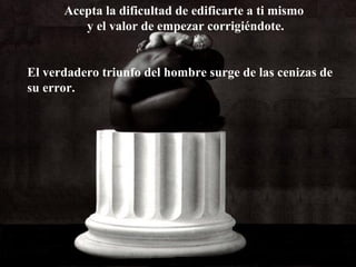 Acepta la dificultad de edificarte a ti mismo
y el valor de empezar corrigiéndote.
El verdadero triunfo del hombre surge de las cenizas de
su error.

 
