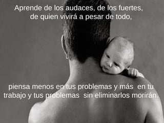 Aprende de los audaces, de los fuertes,
de quien vivirá a pesar de todo,

piensa menos en tus problemas y más en tu
trabajo y tus problemas sin eliminarlos morirán.

 