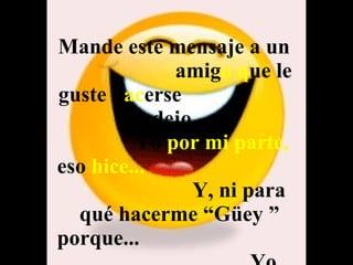 Mande este mensaje a un  amig o   q ue le guste h ac erse  pendejo.  Yo  por mi parte,  eso  hice...   Y, ni para qué hacerme “Güey ” porque...  Yo también lo  recibí  !! 