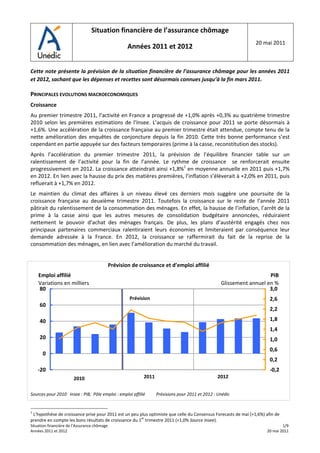                               Situation financière de l’assurance chômage 
                                                         
                                                                                                                     20 mai 2011 
                                              Années 2011 et 2012 
                                                                        
 
Cette note présente la prévision de la situation financière de l’assurance chômage pour les années 2011 
et 2012, sachant que les dépenses et recettes sont désormais connues jusqu’à la fin mars 2011.  
 
PRINCIPALES EVOLUTIONS MACROECONOMIQUES 
Croissance 
Au premier trimestre 2011, l’activité en France a progressé de +1,0% après +0,3% au quatrième trimestre 
2010  selon  les  premières  estimations  de  l’Insee.  L’acquis  de  croissance  pour  2011  se  porte  désormais  à 
+1,6%. Une accélération de la croissance française au premier trimestre était attendue, compte tenu de la 
nette  amélioration  des  enquêtes  de  conjoncture  depuis  la  fin  2010.  Cette  très  bonne  performance  s’est 
cependant en partie appuyée sur des facteurs temporaires (prime à la casse, reconstitution des stocks).  
Après  l’accélération  du  premier  trimestre  2011,  la  prévision  de  l’équilibre  financier  table  sur  un 
ralentissement  de  l’activité  pour  la  fin  de  l’année.  Le  rythme  de  croissance    se  renforcerait  ensuite 
progressivement en 2012. La croissance atteindrait ainsi +1,8%1 en moyenne annuelle en 2011 puis +1,7% 
en 2012. En lien avec la hausse du prix des matières premières, l’inflation s’élèverait à +2,0% en 2011, puis 
refluerait à +1,7% en 2012.  
Le  maintien  du  climat  des  affaires  à  un  niveau  élevé  ces  derniers  mois  suggère  une  poursuite  de  la 
croissance  française  au  deuxième  trimestre  2011.  Toutefois  la  croissance  sur  le  reste  de  l’année  2011 
pâtirait du ralentissement de la consommation des ménages. En effet, la hausse de l’inflation, l’arrêt de la 
prime  à  la  casse  ainsi  que  les  autres  mesures  de  consolidation  budgétaire  annoncées,  réduiraient 
nettement  le  pouvoir  d’achat  des  ménages  français.  De  plus,  les  plans  d’austérité  engagés  chez  nos 
principaux  partenaires  commerciaux  ralentiraient  leurs  économies  et  limiteraient  par  conséquence  leur 
demande  adressée  à  la  France.  En  2012,  la  croissance  se  raffermirait  du  fait  de  la  reprise  de  la 
consommation des ménages, en lien avec l’amélioration du marché du travail. 
 
                                           Prévision de croissance et d’emploi affilié 
        Emploi affilié                                                                                                     PIB
        Variations en milliers                                                                          Glissement annuel en %
        80                                                                                                                 3,0
                                                      Prévision                                                           2,6
        60
                                                                                                                          2,2

        40                                                                                                                1,8
                                                                                                                          1,4
        20                                                                                                                1,0
                                                                                                                          0,6
         0
                                                                                                                          0,2
        ‐20                                                                                                               ‐0,2
                        2010                                  2011                                    2012
                                                                                                                                  
Sources pour 2010   Insee : PIB,  Pôle emploi : emploi affilié          Prévisions pour 2011 et 2012 : Unédic 


1
  L’hypothèse de croissance prise pour 2011 est un peu plus optimiste que celle du Consensus Forecasts de mai (+1,6%) afin de 
prendre en compte les bons résultats de croissance du 1er trimestre 2011 (+1,0% Source Insee). 
Situation financière de l’Assurance chômage                                                                                      1/9 
Années 2011 et 2012                                                                                                      20 mai 2011
 