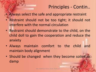 Principles - Contin..
• Always select the safe and appropriate restraint
• Restraint should not be too tight; it should not
interfere with the normal circulation
• Restraint should demonstrate to the child, on the
child doll to gain the cooperation and reduce the
anxiety
• Always maintain comfort to the child and
maintain body alignment
• Should be changed when they become soiled or
damp
Mrs. Babitha K Devu, Asstt. Professor 10
 
