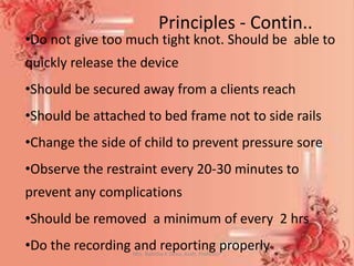 •Do not give too much tight knot. Should be able to
quickly release the device
•Should be secured away from a clients reach
•Should be attached to bed frame not to side rails
•Change the side of child to prevent pressure sore
•Observe the restraint every 20-30 minutes to
prevent any complications
•Should be removed a minimum of every 2 hrs
•Do the recording and reporting properlyMrs. Babitha K Devu, Asstt. Professor 11
Principles - Contin..
 