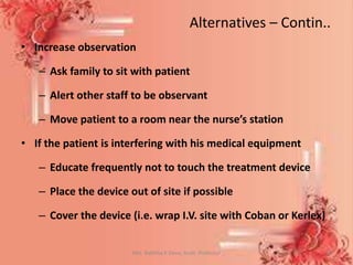 Alternatives – Contin..
• Increase observation
– Ask family to sit with patient
– Alert other staff to be observant
– Move patient to a room near the nurse’s station
• If the patient is interfering with his medical equipment
– Educate frequently not to touch the treatment device
– Place the device out of site if possible
– Cover the device (i.e. wrap I.V. site with Coban or Kerlex)
Mrs. Babitha K Devu, Asstt. Professor 13
 