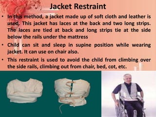 Jacket Restraint
• In this method, a jacket made up of soft cloth and leather is
used. This jacket has laces at the back and two long strips.
The laces are tied at back and long strips tie at the side
below the rails under the mattress
• Child can sit and sleep in supine position while wearing
jacket. It can use on chair also.
• This restraint is used to avoid the child from climbing over
the side rails, climbing out from chair, bed, cot, etc.
Mrs. Babitha K Devu, Asstt. Professor 25
 