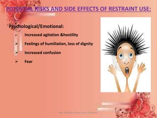POTENTIAL RISKS AND SIDE EFFECTS OF RESTRAINT USE:
Psychological/Emotional:
 Increased agitation &hostility
 Feelings of humiliation, loss of dignity
 Increased confusion
 Fear
Mrs. Babitha K Devu, Asstt. Professor 27
 